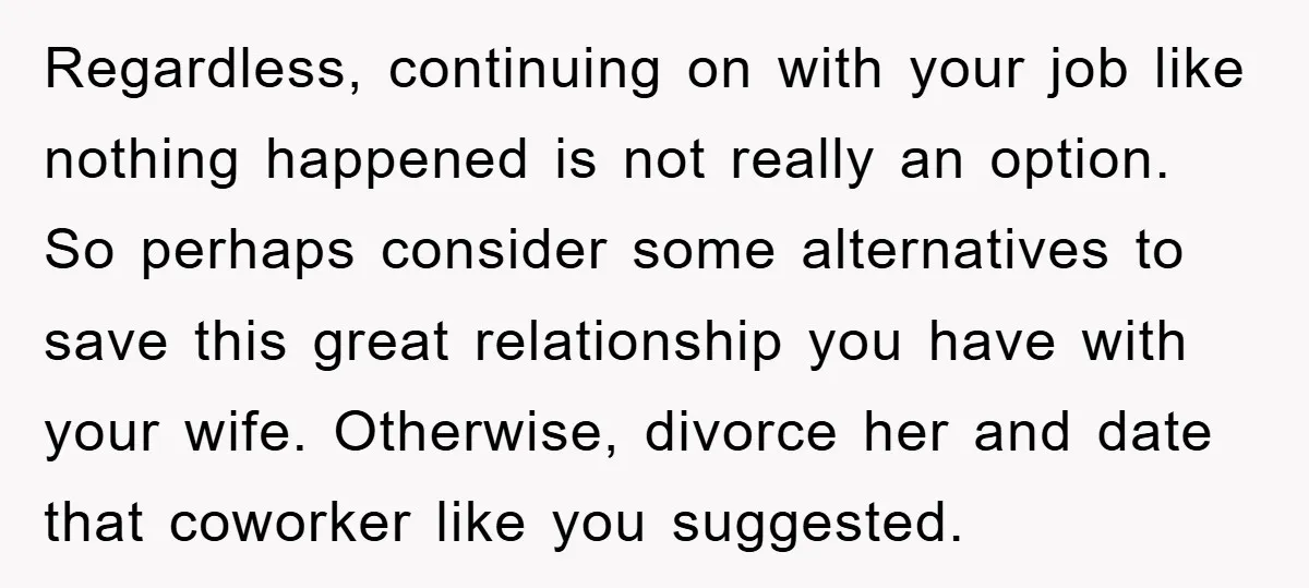 Regardless, continuing on with your job like nothing happened is not really an option. So perhaps consider some alternatives to save this great relationship you have with your wife. Otherwise,...
