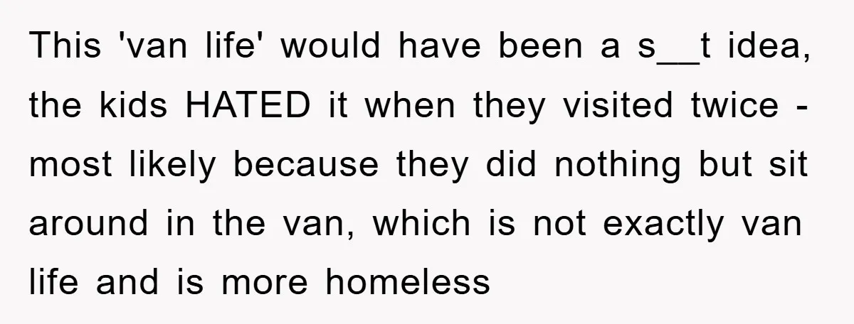 This 'van life' would have been a s__t idea, the kids HATED it when they visited twice - most likely because they did nothing but sit around in the van,...