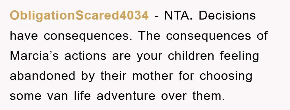 ObligationScared4034 − NTA. Decisions have consequences. The consequences of Marcia’s actions are your children feeling abandoned by their mother for choosing some van life adventure over them.