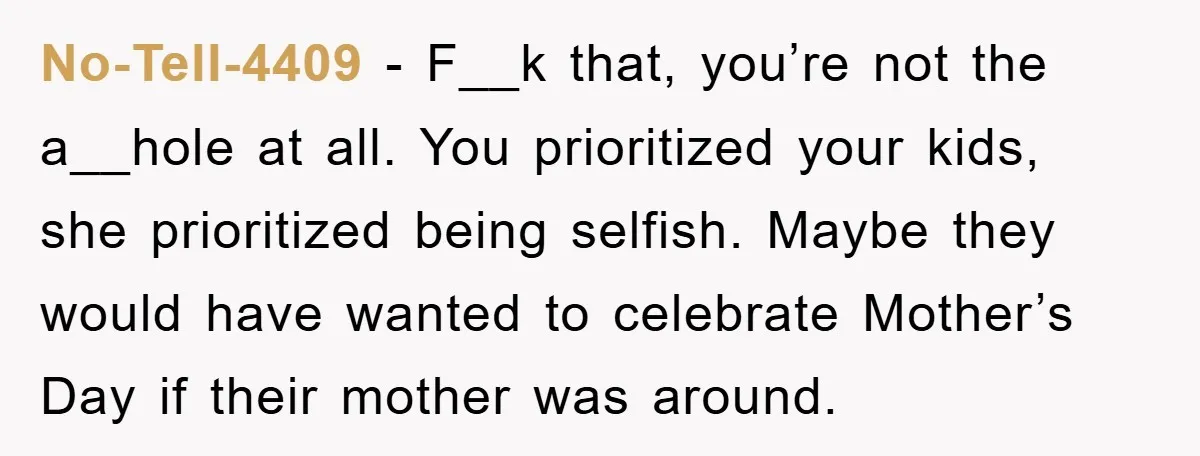No-Tell-4409 − F__k that, you’re not the a__hole at all. You prioritized your kids, she prioritized being selfish. Maybe they would have wanted to celebrate Mother’s Day if their mother...