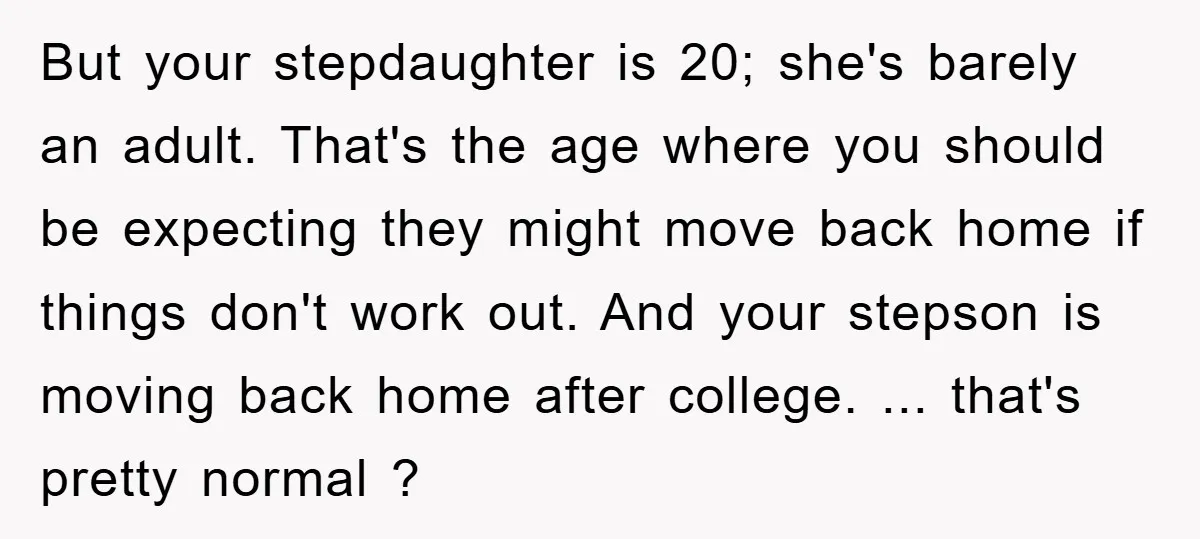 But your stepdaughter is 20; she's barely an adult. That's the age where you should be expecting they might move back home if things don't work out. And your stepson...