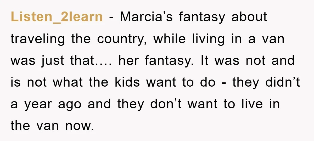 Listen_2learn − Marcia’s fantasy about traveling the country, while living in a van was just that…. her fantasy. It was not and is not what the kids want to do...