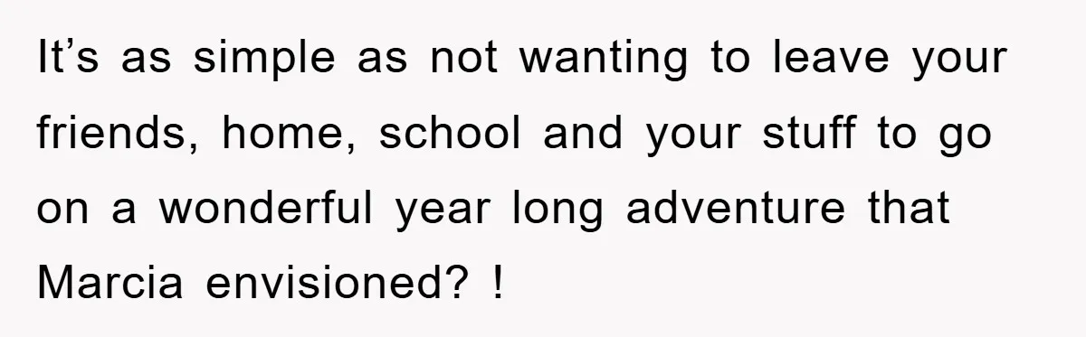 It’s as simple as not wanting to leave your friends, home, school and your stuff to go on a wonderful year long adventure that Marcia envisioned? !