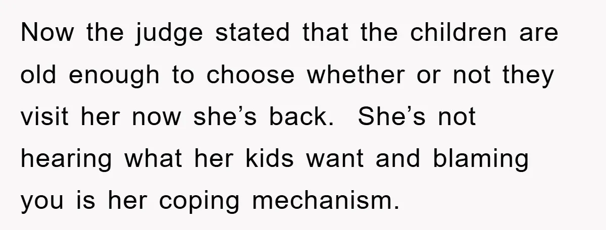 Now the judge stated that the children are old enough to choose whether or not they visit her now she’s back. She’s not hearing what her kids want and blaming...
