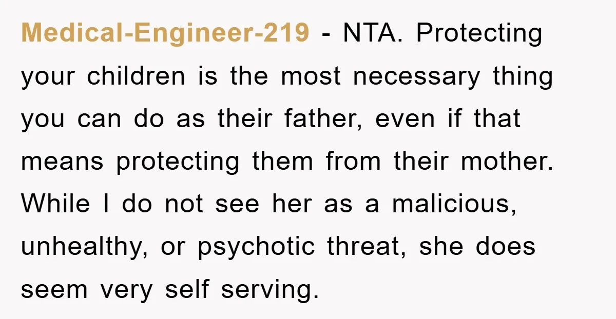Medical-Engineer-219 − NTA. Protecting your children is the most necessary thing you can do as their father, even if that means protecting them from their mother. While I do not...