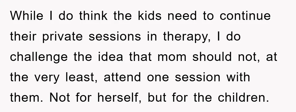 While I do think the kids need to continue their private sessions in therapy, I do challenge the idea that mom should not, at the very least, attend one session...