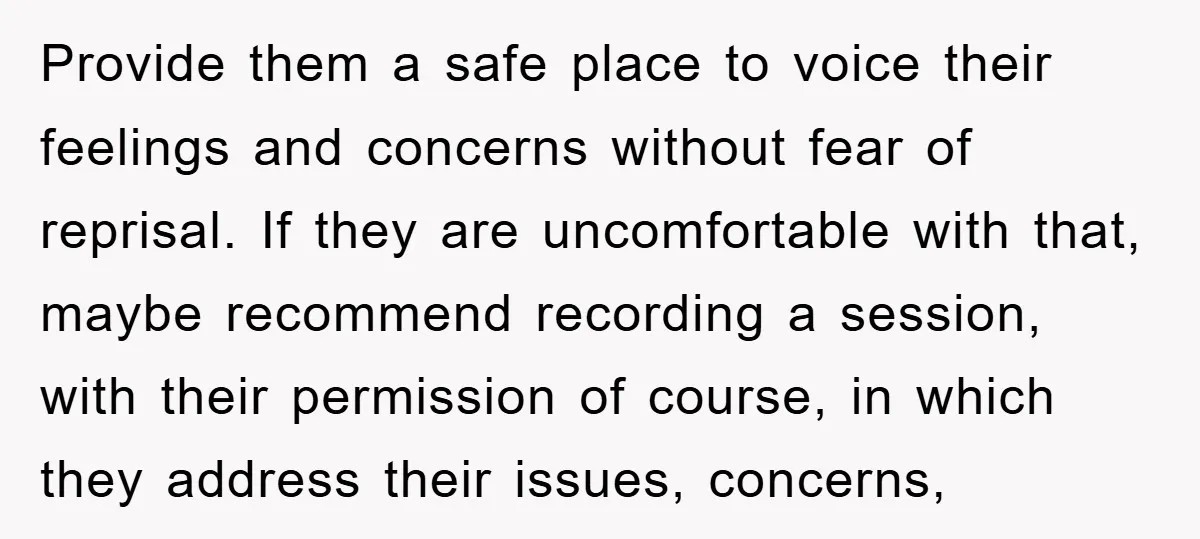 Provide them a safe place to voice their feelings and concerns without fear of reprisal. If they are uncomfortable with that, maybe recommend recording a session, with their permission of...