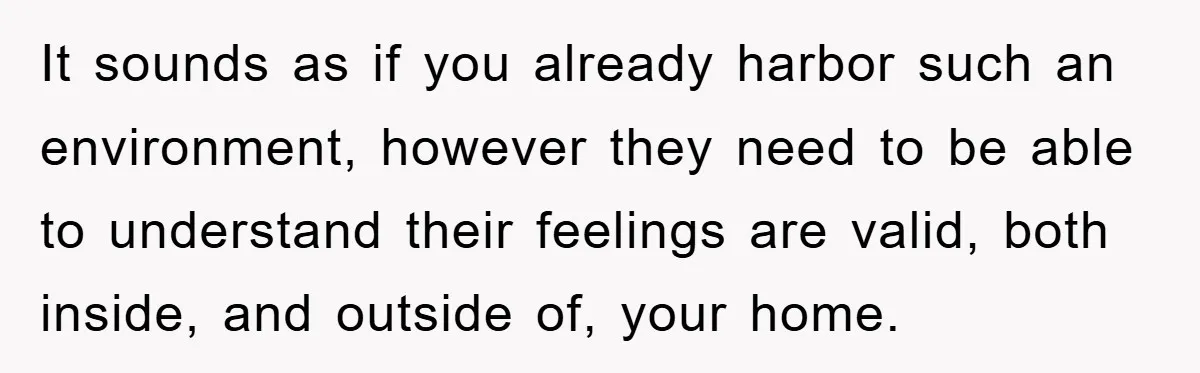 It sounds as if you already harbor such an environment, however they need to be able to understand their feelings are valid, both inside, and outside of, your home.