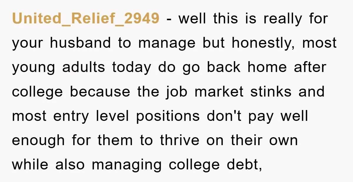 United_Relief_2949 − well this is really for your husband to manage but honestly, most young adults today do go back home after college because the job market stinks and most...