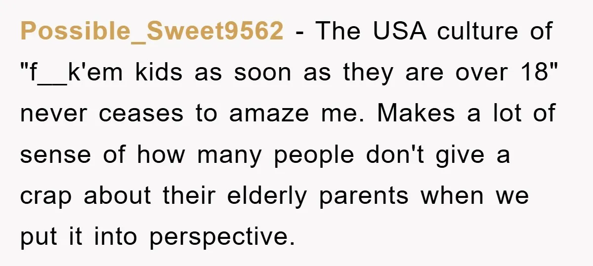 Possible_Sweet9562 − The USA culture of "f__k'em kids as soon as they are over 18" never ceases to amaze me. Makes a lot of sense of how many people don't...