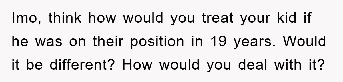 Imo, think how would you treat your kid if he was on their position in 19 years. Would it be different? How would you deal with it?