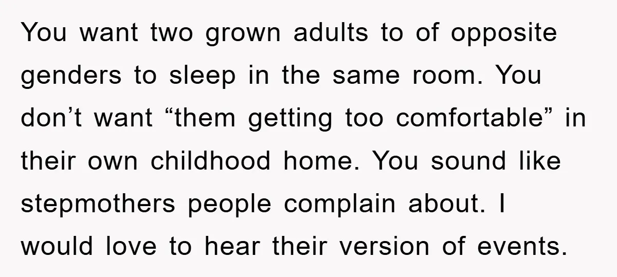 You want two grown adults to of opposite genders to sleep in the same room. You don’t want “them getting too comfortable” in their own childhood home. You sound like...