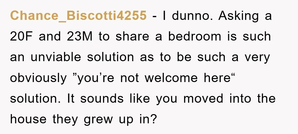 Chance_Biscotti4255 − I dunno. Asking a 20F and 23M to share a bedroom is such an unviable solution as to be such a very obviously ”you’re not welcome here“ solution....