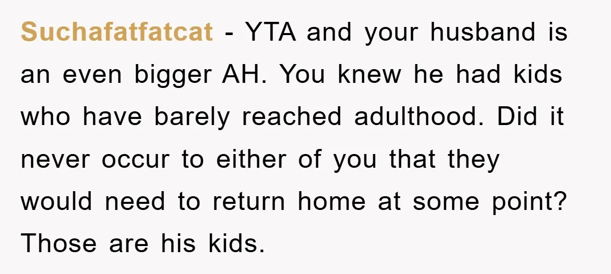 Suchafatfatcat − YTA and your husband is an even bigger AH. You knew he had kids who have barely reached adulthood. Did it never occur to either of you that...