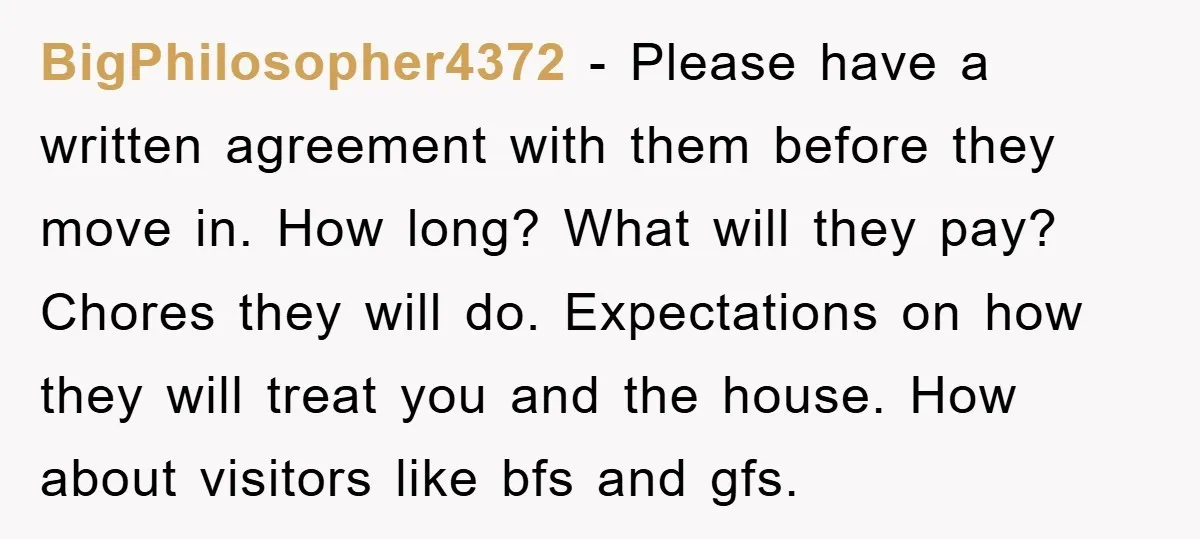 BigPhilosopher4372 − Please have a written agreement with them before they move in. How long? What will they pay? Chores they will do. Expectations on how they will treat you...