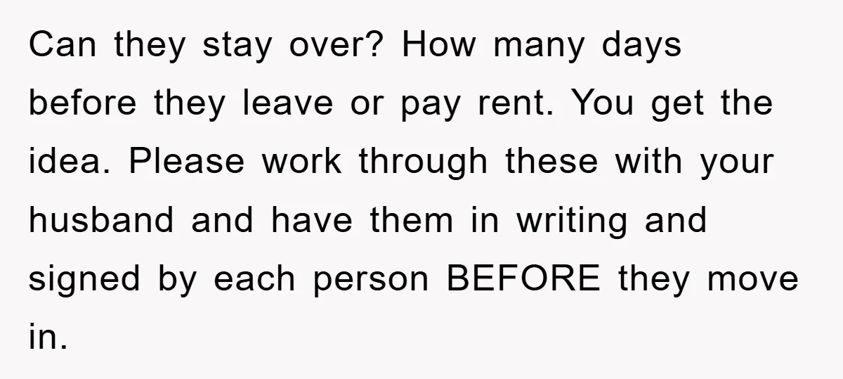Can they stay over? How many days before they leave or pay rent. You get the idea. Please work through these with your husband and have them in writing and...