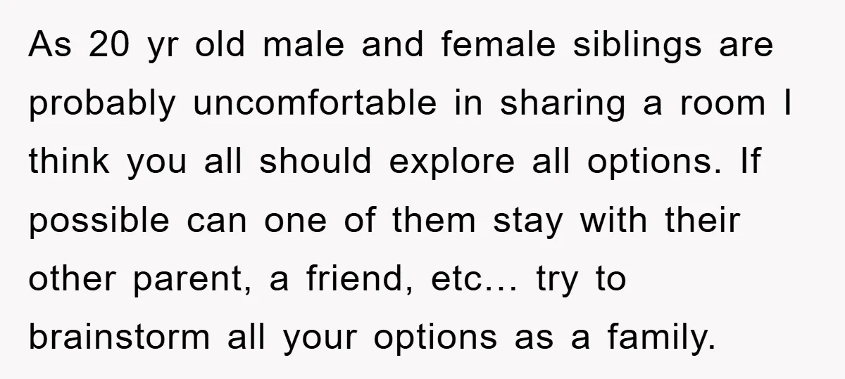 As 20 yr old male and female siblings are probably uncomfortable in sharing a room I think you all should explore all options. If possible can one of them stay...