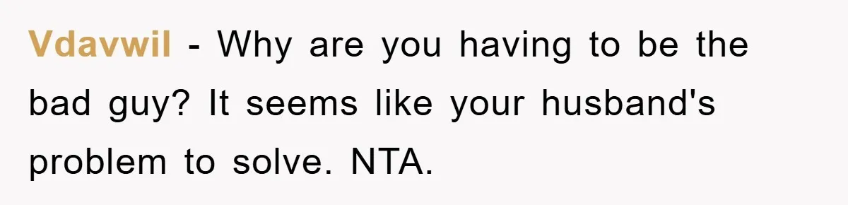 Vdavwil − Why are you having to be the bad guy? It seems like your husband's problem to solve. NTA.