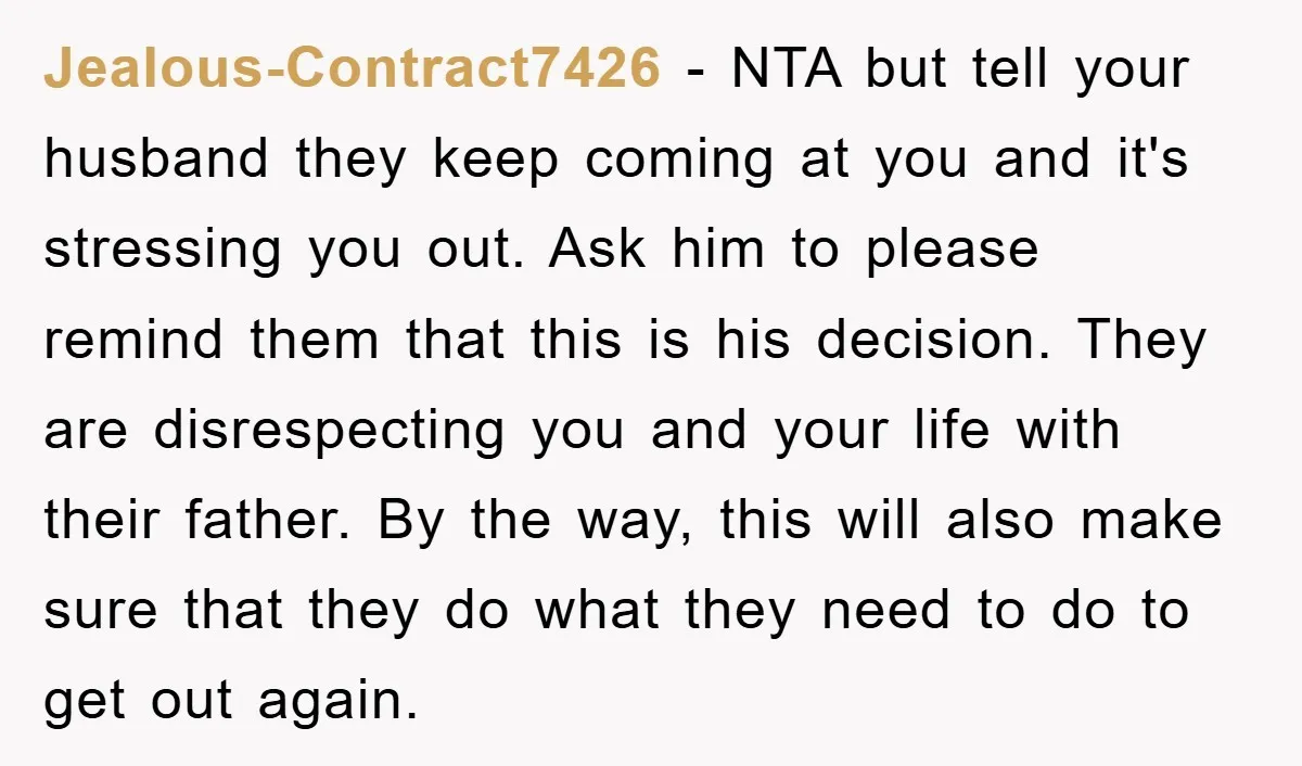 Jealous-Contract7426 − NTA but tell your husband they keep coming at you and it's stressing you out. Ask him to please remind them that this is his decision. They are...
