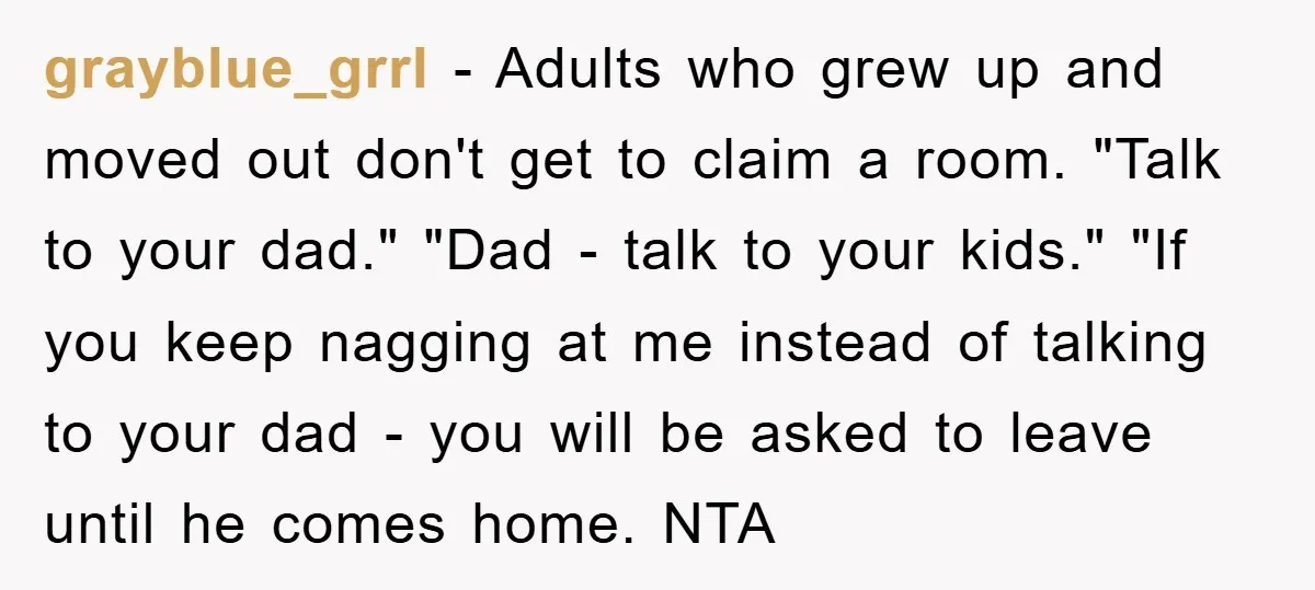 grayblue_grrl − Adults who grew up and moved out don't get to claim a room. "Talk to your dad." "Dad - talk to your kids." "If you keep nagging at...