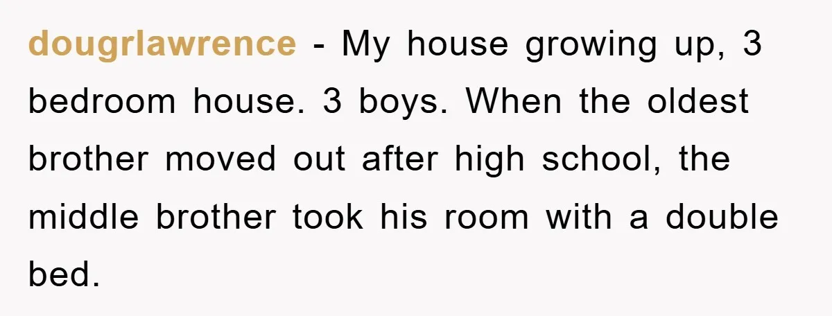dougrlawrence − My house growing up, 3 bedroom house. 3 boys. When the oldest brother moved out after high school, the middle brother took his room with a double bed.