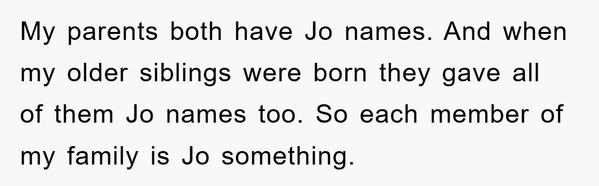 My parents both have Jo names. And when my older siblings were born they gave all of them Jo names too. So each member of my family is Jo something.