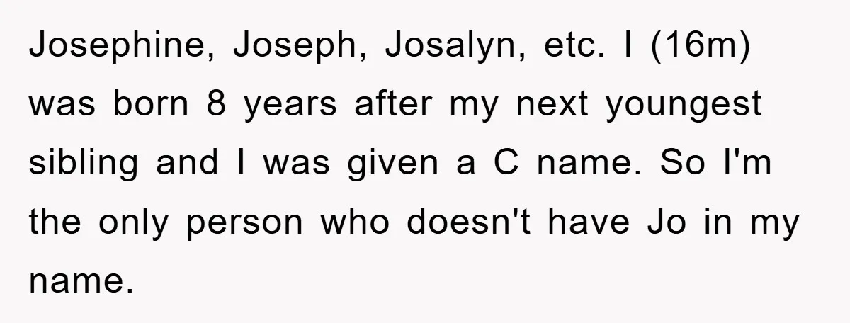 Josephine, Joseph, Josalyn, etc. I (16m) was born 8 years after my next youngest sibling and I was given a C name. So I'm the only person who doesn't have...