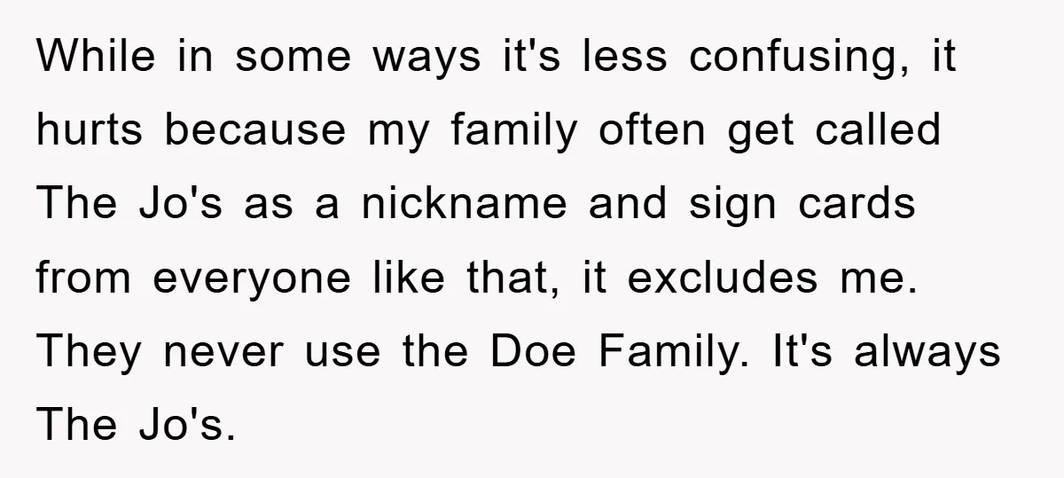 While in some ways it's less confusing, it hurts because my family often get called The Jo's as a nickname and sign cards from everyone like that, it excludes me....