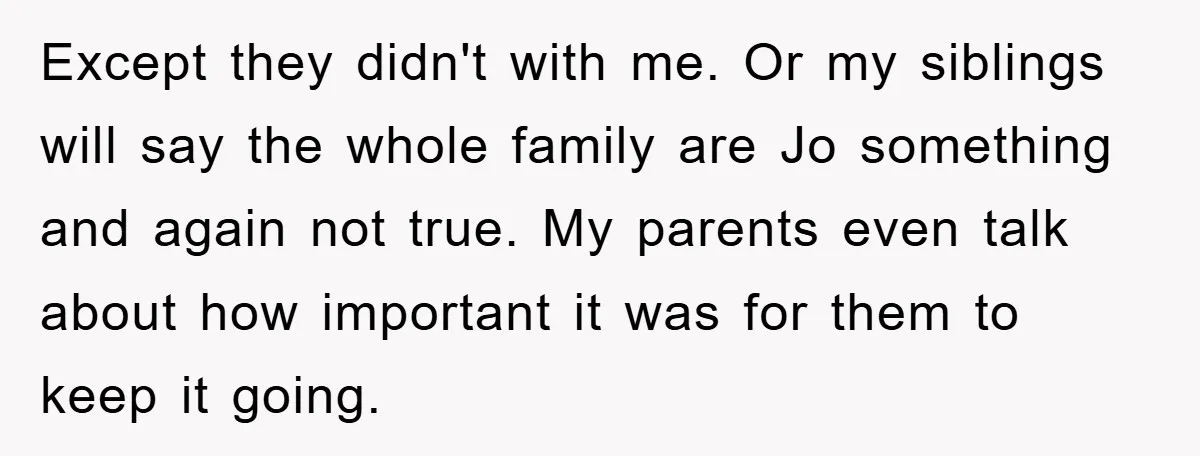 Except they didn't with me. Or my siblings will say the whole family are Jo something and again not true. My parents even talk about how important it was for...