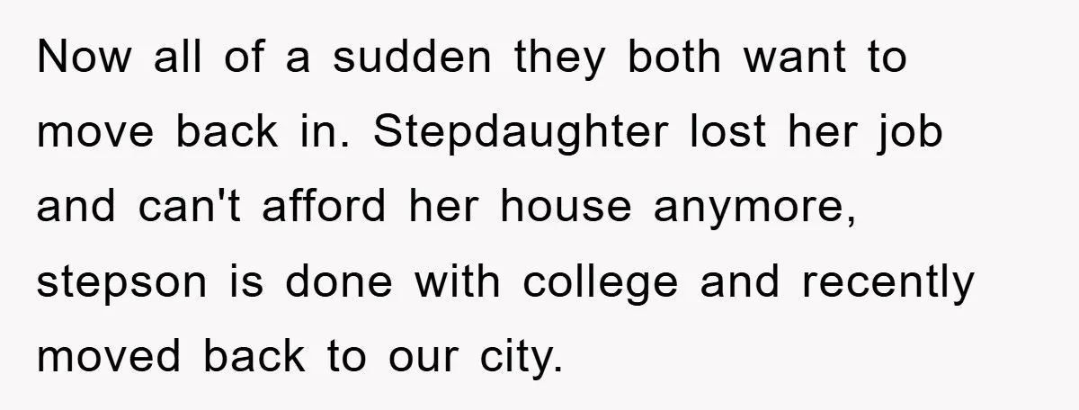 Now all of a sudden they both want to move back in. Stepdaughter lost her job and can't afford her house anymore, stepson is done with college and recently moved...