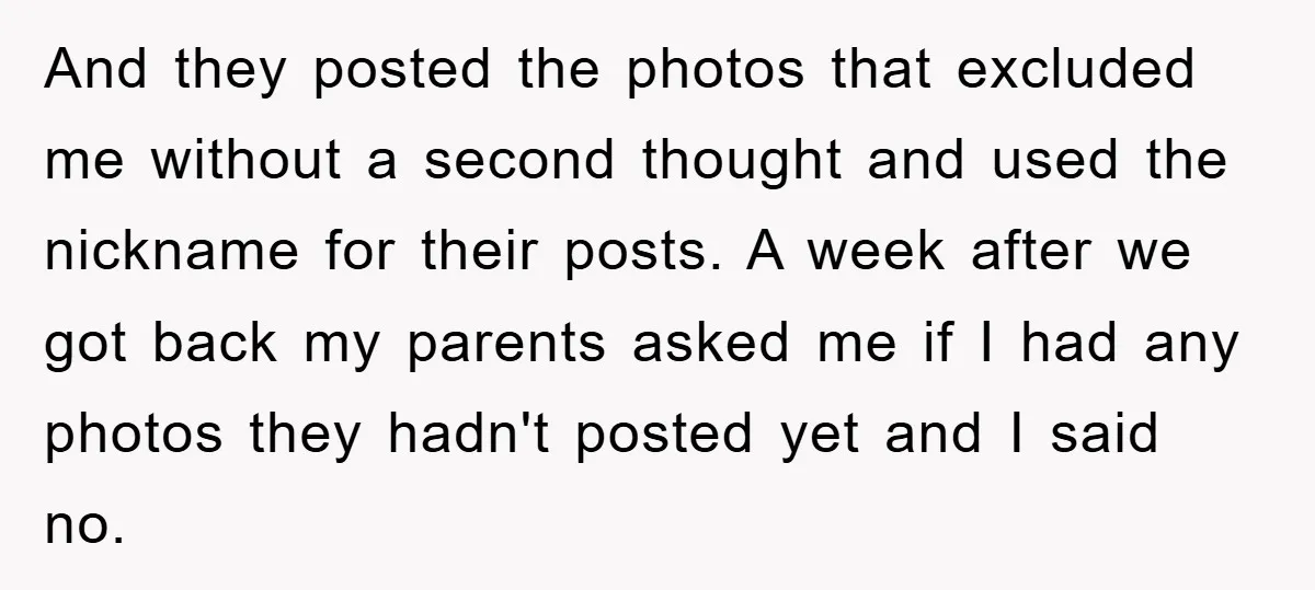 And they posted the photos that excluded me without a second thought and used the nickname for their posts. A week after we got back my parents asked me if...