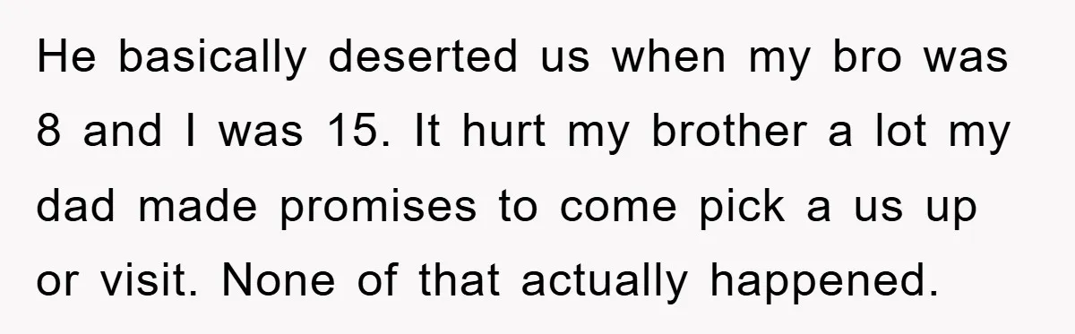 He basically deserted us when my bro was 8 and I was 15. It hurt my brother a lot my dad made promises to come pick a us up or...