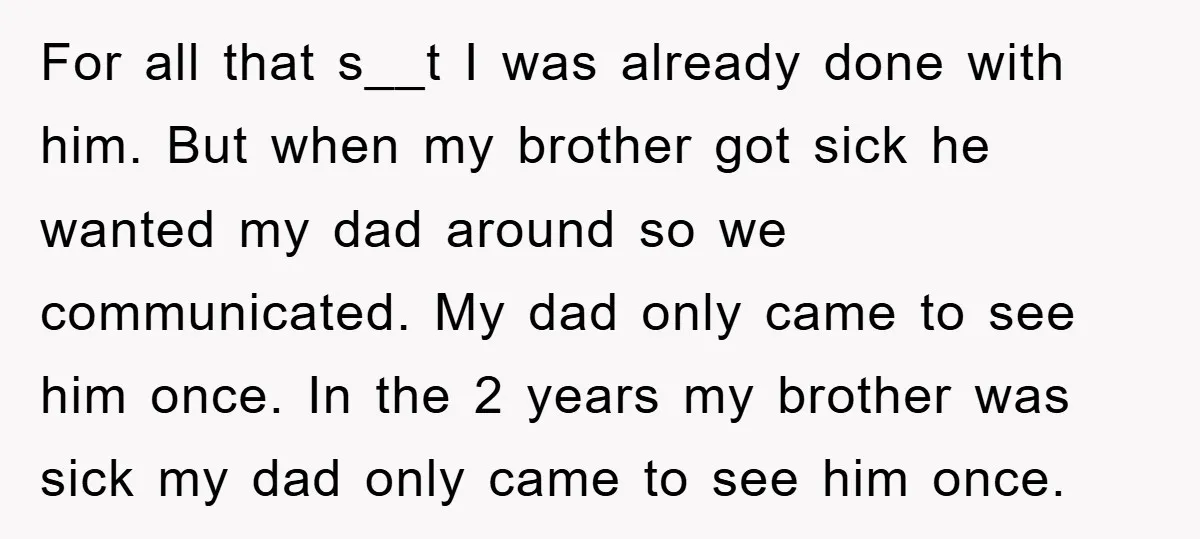For all that s__t I was already done with him. But when my brother got sick he wanted my dad around so we communicated. My dad only came to see...