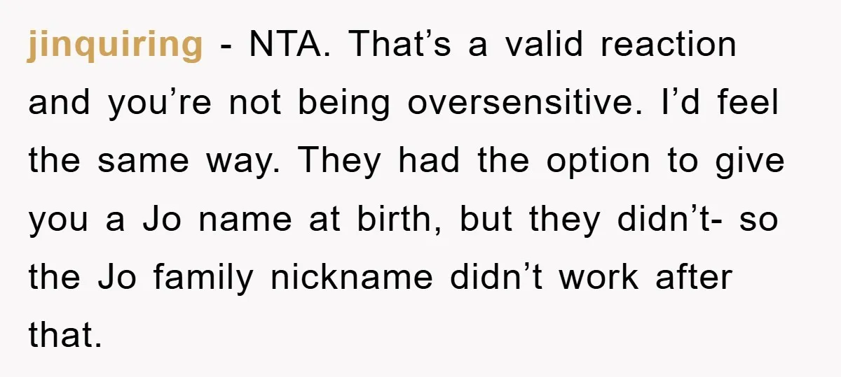 jinquiring − NTA. That’s a valid reaction and you’re not being oversensitive. I’d feel the same way. They had the option to give you a Jo name at birth, but...