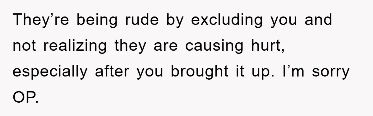 They’re being rude by excluding you and not realizing they are causing hurt, especially after you brought it up. I’m sorry OP.