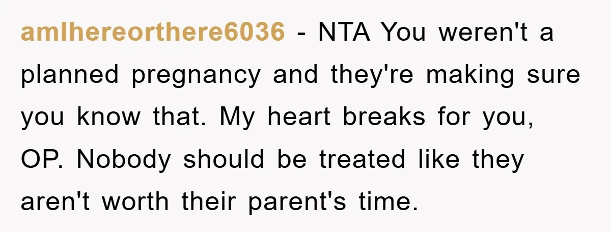amIhereorthere6036 − NTA You weren't a planned pregnancy and they're making sure you know that. My heart breaks for you, OP. Nobody should be treated like they aren't worth their...