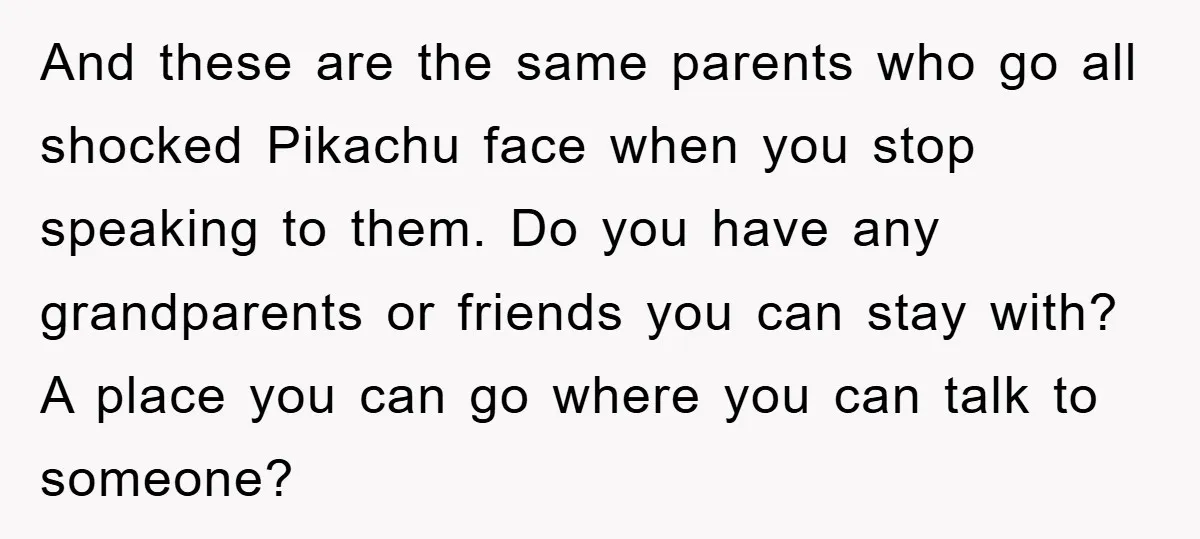 And these are the same parents who go all shocked Pikachu face when you stop speaking to them. Do you have any grandparents or friends you can stay with? A...