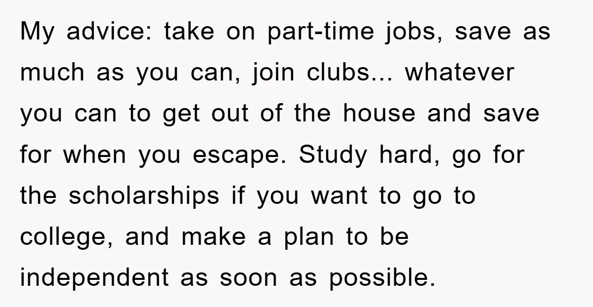My advice: take on part-time jobs, save as much as you can, join clubs... whatever you can to get out of the house and save for when you escape. Study...