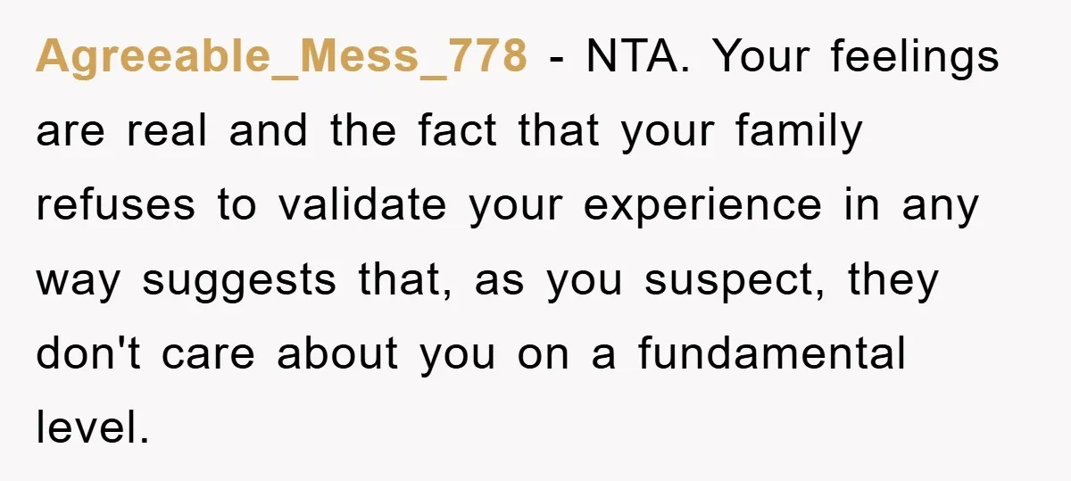 Agreeable_Mess_778 − NTA. Your feelings are real and the fact that your family refuses to validate your experience in any way suggests that, as you suspect, they don't care about...
