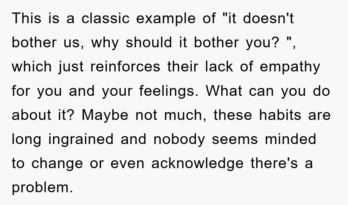 This is a classic example of "it doesn't bother us, why should it bother you? ", which just reinforces their lack of empathy for you and your feelings. What can...