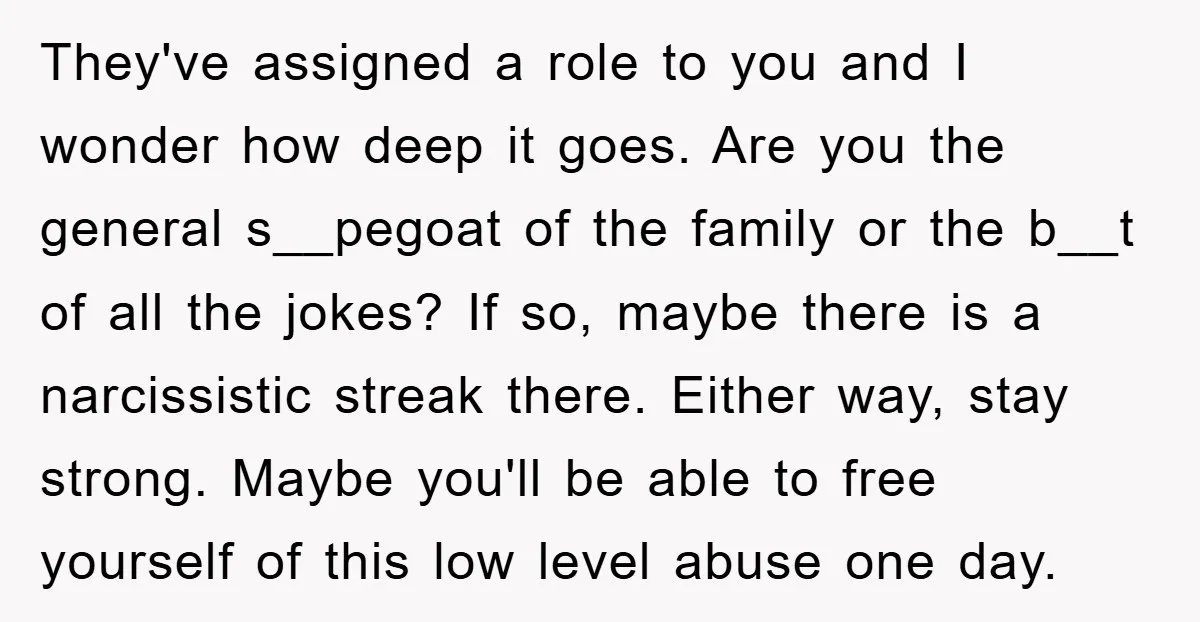 They've assigned a role to you and I wonder how deep it goes. Are you the general s__pegoat of the family or the b__t of all the jokes? If so,...
