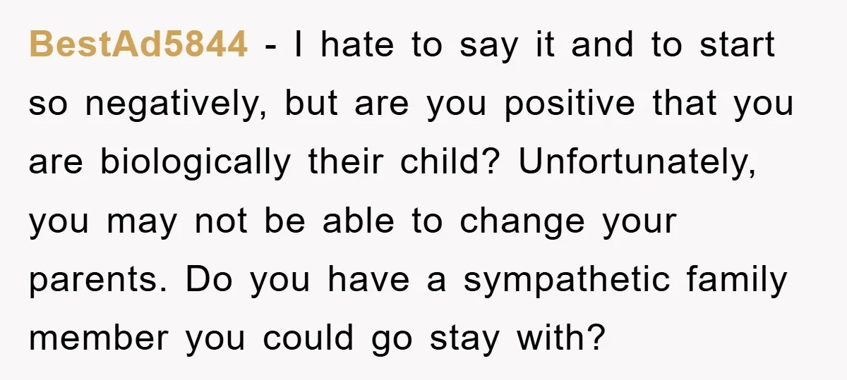 BestAd5844 − I hate to say it and to start so negatively, but are you positive that you are biologically their child? Unfortunately, you may not be able to change...