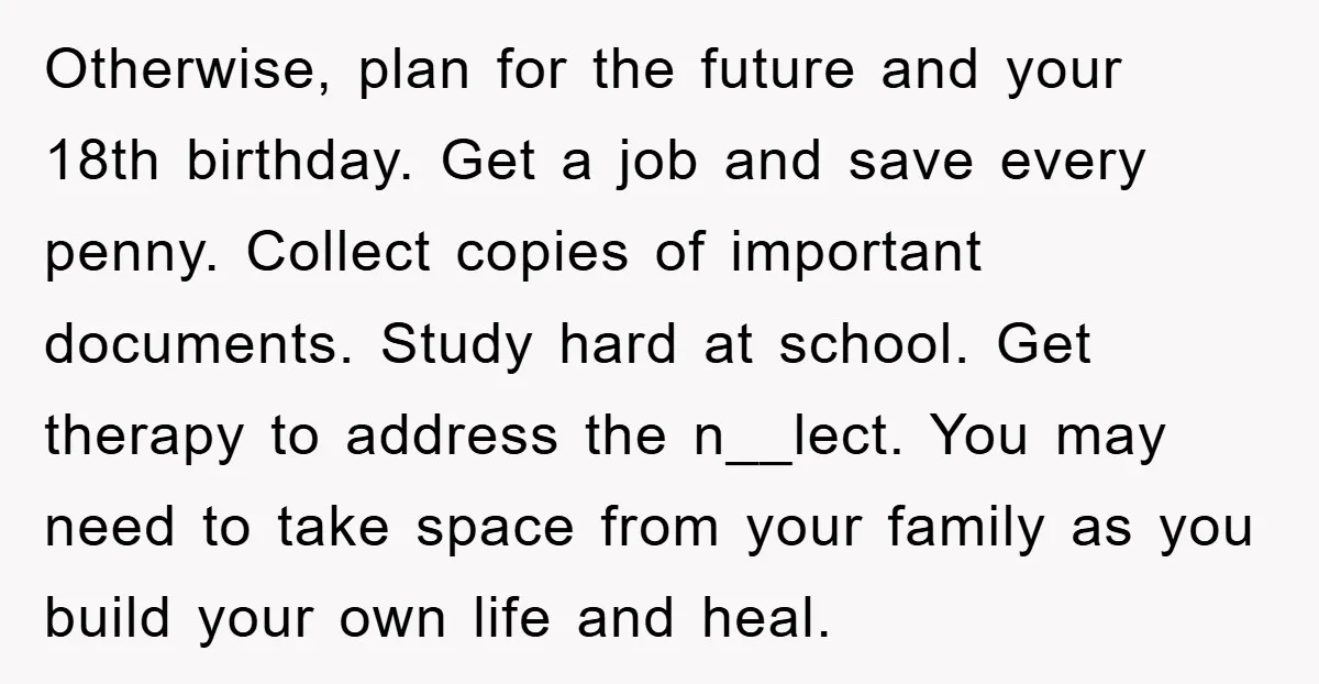 Otherwise, plan for the future and your 18th birthday. Get a job and save every penny. Collect copies of important documents. Study hard at school. Get therapy to address the...