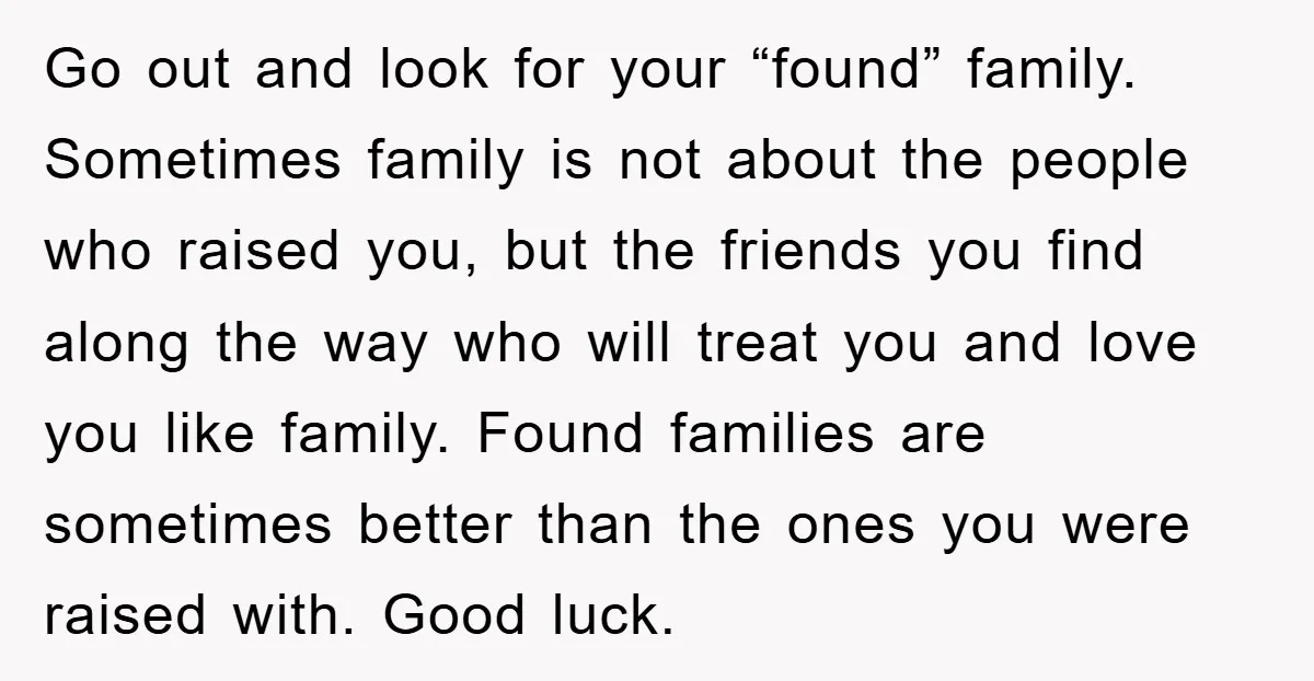 Go out and look for your “found” family. Sometimes family is not about the people who raised you, but the friends you find along the way who will treat you...