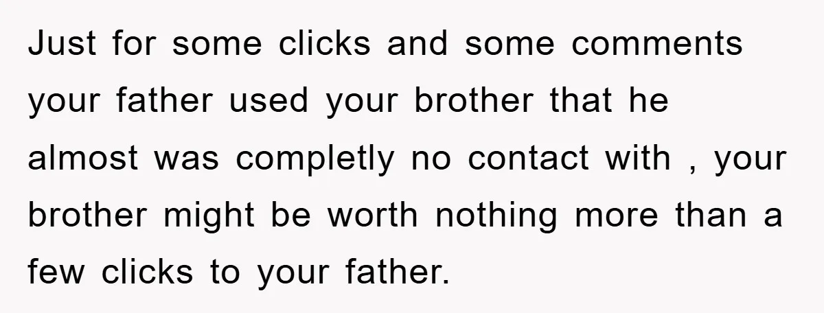 Just for some clicks and some comments your father used your brother that he almost was completly no contact with , your brother might be worth nothing more than a...