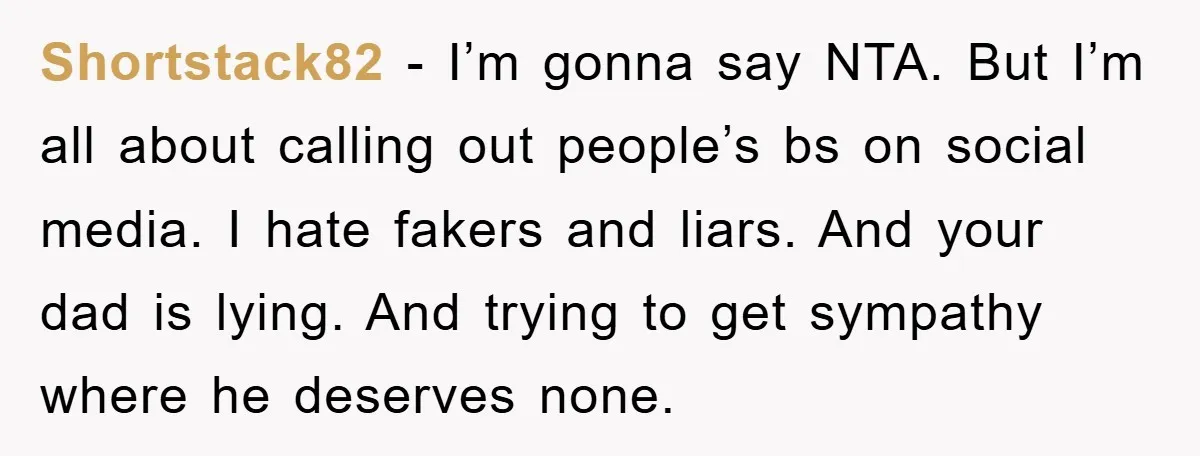 Shortstack82 − I’m gonna say NTA. But I’m all about calling out people’s bs on social media. I hate fakers and liars. And your dad is lying. And trying to...