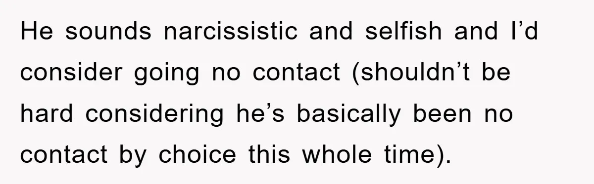 He sounds narcissistic and selfish and I’d consider going no contact (shouldn’t be hard considering he’s basically been no contact by choice this whole time).