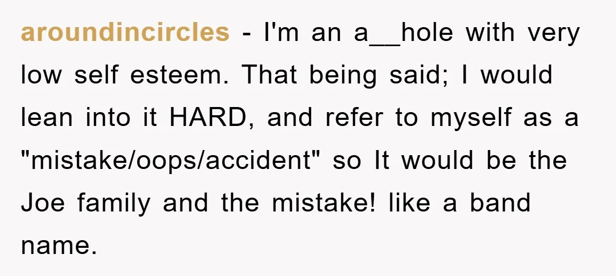 aroundincircles − I'm an a__hole with very low self esteem. That being said; I would lean into it HARD, and refer to myself as a "mistake/oops/accident" so It would be...