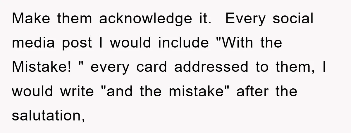Make them acknowledge it.  Every social media post I would include "With the Mistake! " every card addressed to them, I would write "and the mistake" after the salutation,
