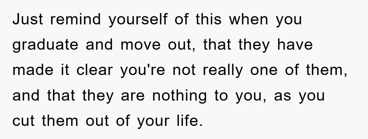 Just remind yourself of this when you graduate and move out, that they have made it clear you're not really one of them, and that they are nothing to you,...